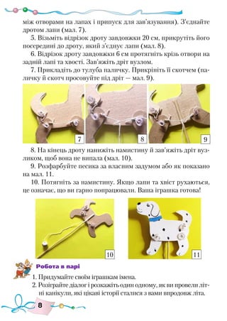 8
між отворами на лапах і припуск для зав’язування). З’єднайте
дротом лапи (мал. 7).
5. Візьміть відрізок дроту завдовжки 20 см, прикрутіть його
посередині до дроту, який з’єднує лапи (мал. 8).
6. Відрізок дроту завдовжки 6 см протягніть крізь отвори на
задній лапі та хвості. Зав’яжіть дріт вузлом.
7. Прикладіть до тулуба паличку. Прикріпіть її скотчем (па-
личку й скотч просовуйте під дріт — мал. 9).
8. На кінець дроту нанижіть намистину й зав’яжіть дріт вуз-
ликом, щоб вона не випала (мал. 10).
9. Розфарбуйте песика за власним задумом або як показано
на мал. 11.
10. Потягніть за намистину. Якщо лапи та хвіст рухаються,
це означає, що ви гарно попрацювали. Ваша іграшка готова!
Робота в парі
1. Придумайте своїм іграшкам імена.
2. Розіграйте діалог і розкажіть один одному, як ви провели літ-
ні канікули, які цікаві історії сталися з вами впродовж літа.
7 8 9
10 11
 