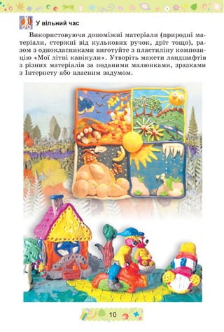 "о ж * яг ^ ь 5 5? * О Ф ©І
5 У вільний час
Використовуючи допоміжні матеріали (природні ма­
теріали, стержні від кулькових ручок, дріт тощо), ра­
зом з однокласниками виготуйте з пластиліну компози­
цію «Мої літні канікули». Утворіть макети ландшафтів
з різних матеріалів за поданими малюнками, зразками
з Інтернету або власним задумом.
/ 10 О *
 