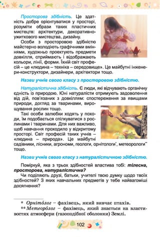 Просторова здібність. Це здат­
ність добре орієнтуватися у просторі,
розуміти образи таких пластичних
мистецтв: архітектури, декоративно-
ужиткового мистецтва, дизайну.
Особи з просторовою здібністю
майстерно володіють графічними вмін­
нями, художньо проектують предмети
довкілля, сприймають і відображають
кольори, лінії, форми. їхній світ профе­
сій - це «людина - техніка - середовище». Це майбутні інжене-
ри-конструктори, дизайнери, архітектори тощо.
Назви учнів свого класу з просторовою здібністю.
Натуралістична здібність. Є люди, які відчувають органічну
єдність із природою. Юні натуралісти отримують задоволення
від дій, пов’язаних з довкіллям: спостереження за явищами
природи, догляд за тваринами, виро­
щування рослин тощо.
Такі особи залюбки ходять у похо­
ди, їм подобається спілкуватися з рос­
линами і тваринами. Для них важливо,
щоб навчання проходило у відкритому
просторі. Світ професій таких учнів -
«людина - природа». Це майбутні
садівники, лісники, агрономи, геологи, орнітологи*, метеорологи“
тощо.
Назви учнів свого класу з натуралістичною здібністю.
Поміркуй, яка з трьох здібностей властива тобі: тілесна,
просторова, натуралістична?
Чи поділяють друзі, батьки, учителі твою думку щодо твоїх
здібностей? З яких навчальних предметів у тебе найвагоміші
досягнення?
"о І к ь а СС Ф ІЗ* # і
* Орнітолог - фахівець, який вивчає птахів.
** М етеоролог - фахівець, який знається на власти­
востях атмосфери (газоподібної оболонки) Землі.
/ У Ц Ю2 а * ;
 