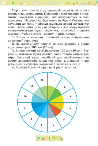 ^ О • ґп ^ ^ о ■*
Перш ніж почати гру, пригадай характерні ознаки
весни, літа, осені, зими. Порівняй назви місяців з окре­
мими процесами в природі, що відбуваються в різні
пори року. Наприклад: березень - на березі з ’являються
бруньки; квітень - прокльовуються перші квіт и; сер­
пень - пора жнив, у яку наші предки для збору врожаю
використовували серпи; жовтень, листопад - листя
жовтіє і падає з дерев; лютий - зима лютує.
1. Розглянь малюнок. Виконай ескізні зображення
до кожної пори року.
2. На альбомному аркуші паперу розміть і виріж
круг діаметром 200 мм (20 см).
3. Виріж другий круг діаметром 100 мм (10 см). Усе­
редині більшого круга розміть коло такого самого роз­
міру. Великий круг потрібний для відображення на
ньому характерних ознак пір року, а менший - для
розміщення секторів-карточок з назвами місяців.
4. Розділи більший круг на 4 рівні частини.
♦ о 13 
 