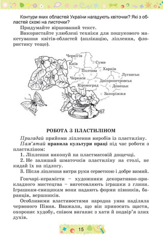 • о ГУ' - V гч О О .
Контури яких областей України нагадують квіточки? Які з об­
ластей схожі на листочки?
Придумайте віршований текст.
Використайте улюблені техніки для пошукового ма­
кетування квітів-областей (аплікацію, ліплення, фло­
ристику тощо).
Чернігів
Київ Суми
Полтава Харків
Луганськ
Черкаси .
Дніпропетровськ
Кіровоград ^ * Донецьк
Запоріж ж я
РОБОТА З ПЛАСТИЛІНОМ
Пригадай прийоми ліплення виробів із пластиліну.
П ам ’ятай правила культури праці під час роботи з
пластиліном:
1. Ліплення виконуй на пластмасовій дощечці.
2. Не залишай шматочків пластиліну на столі, не
кидай їх на підлогу.
3. Після ліплення витри руки серветкою і добре вимий.
Гончарі-керамісти - художники декоративно-при­
кладного мистецтва - виготовляють іграшки з глини.
Іграшкам-свищикам вони надають форми півників, ба­
ранців, вершників.
Особливими властивостями народна уява наділяла
червоного Півня. Вважали, що він приносить щастя,
охороняє худобу, співом виганяє з хати й подвір’я злих
духів.
♦ О 15
 