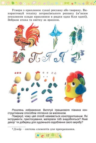 э V
Утвори з краплинок гуаші рослину або тварину. Ви­
користовуй техніку петриківського розпису (м’яким
пензликом клади краплинки в рядки одна біля одної).
Зобрази птаха та квітку за зразком.
Розглянь зображення. Виготуй іграшкового півника кон­
структивним способом ліплення за малюнком.
Поміркуй, чому цей спосіб називається конструктивним. Які
інструменти, пристосування, матеріали тобі знадобляться? Який
декор* ти добереш для художнього оздоблення свого виробу?
*Декор - система елементів для прикрашання.
♦ О 17
 