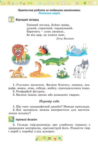 . О с а? О #
Практична робота за поданими малюнками.
Ліплення звірів
Відгадай загадку
Грізний погляд, буйна грива,
дужий, спритний, гордівливий.
Заричить - усяк змовкає,
бо він цар, це кожен знає.
Леся Вознюк
1. Розглянь малюнки. Виліпи білочку, коника, ж и ­
рафа, вовка, лева, лебедя, жабку, крокодильчика тощо.
2. Розфарбуй фігурки.
3. Виліпи інших диких або домашніх тварин.
Перевір себе
1. Що таке ландшафтний дизайн? Наведи приклади.
2. Які матеріали можна використати для виготов­
лення колажу?
Ігровий дизайн
3. Склади твір-розповідь про улюблену іграшку з
природних матеріалів, проілюструй його. Розмісти твір
і виріб у коробці з-під цукерок.
/ 20 О *
 
