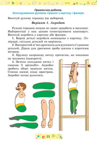 Практична робота.
Конструювання рухомих іграшок з картону і фанери
Виготуй рухому іграшку (за вибором).
Варіант 1. Акробат
Рухомі іграшки можна не лише придбати в магазині.
Найпростіші з них цікаво сконструювати власноруч.
Виготуй акробата з картону або фанери.
1. Виріж деталі акробата ножицями з картону. П о­
міркуй, скільки деталей ти виріжеш.
2. Використай м’які дротинки для рухомого з ’єднання
деталей. Дірки для дротинок зроби шилом з коротким
вістрям.
3. Пружну капронову нитку протягни, як показано
на малюнку (навхрест).
4. Зачепи пальцями нитку і
смикни її врізнобіч. Акробат
зробить оберт навколо нитки.
Стисни нижні кінці пристрою.
Акробат почне рухатися.
о 23
 