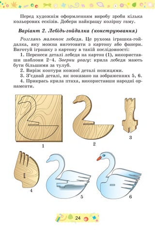 * ї* Оо а? О г #
Перед художнім оформленням виробу зроби кілька
кольорових ескізів. Добери найкращу колірну гаму.
Варіант 2. Лебідь-гойдалка (конструювання)
Розглянь малюнок лебедя. Це рухома іграшка-гой-
далка, яку можна виготовити з картону або фанери.
Виготуй іграшку з картону в такій послідовності:
1. Перенеси деталі лебедя на картон (1), використав­
ши шаблони 2 -4 . Зверни увагу: крила лебедя мають
бути більшими за тулуб.
2. Виріж контури кожної деталі ножицями.
3. З ’єднай деталі, як показано на зображеннях 5, 6.
4. Прикрась крила птаха, використавши народні ор­
наменти.
3
4
24 о
 