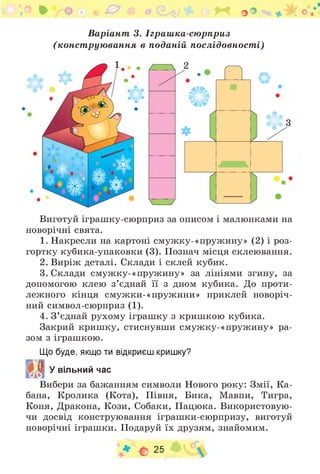 .о • V ’* ! * 0 4> & О Г * о о
Варіант 3. Іграш ка-сю рприз
(конст рую вання в поданій послідовност і)
Л Ф
3
Виготуй іграшку-сюрприз за описом і малюнками на
новорічні свята.
1. Накресли на картоні смужку-«пружину» (2) і роз-
гортку кубика-упаковки (3). Познач місця склеювання.
2. Виріж деталі. Склади і склей кубик.
3. Склади смужку-«пружину» за лініями згину, за
допомогою клею з ’єднай її з дном кубика. До проти­
лежного кінця смужки-«пружини» приклей новоріч­
ний символ-сюрприз (1).
4. З ’єднай рухому іграшку з кришкою кубика.
Закрий кришку, стиснувши смужку-«пружину» ра­
зом з іграшкою.
Що буде, якщо ти відкриєш кришку?
У вільний час
Вибери за бажанням символи Нового року: Змії, Ка­
бана, Кролика (Кота), Півня, Бика, Мавпи, Тигра,
Коня, Дракона, Кози, Собаки, Пацюка. Використовую­
чи досвід конструювання іграшки-сюрпризу, виготуй
новорічні іграшки. Подаруй їх друзям, знайомим.
* С 25
 