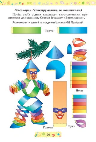 . О
Веселкарик (конст рую вання за м алю нкам и)
Потіш своїх рідних власноруч виготовленими при­
красами для ялинки. Створи іграшку «Веселкарик».
Як виготовити деталі та поєднати їх у виробі? Поміркуй.
Тулуб і
26 о
 
