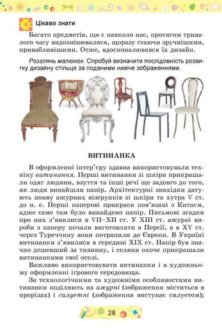 Оо ^ * ф « г^* # ©.* і
Цікаво знати
Багато предметів, що є навколо нас, протягом трива­
лого часу видозмінювалися, щоразу стаючи зручнішими,
привабливішими. Отже, вдосконалювався їх дизайн.
Розглянь малюнок. Спробуй визначити послідовність розви­
тку дизайну стільця за поданими нижче зображеннями.
ВИТИНАНКА
В оформленні інтер’єру здавна використовували тех­
ніку витинання. Перші витинанки зі шкіри прикраша­
ли одяг людини, взуття та інші речі ще задовго до того,
як люди винайшли папір. Архітектурні знахідки дату­
ють появу ажурних візерунків зі шкіри та хутра V ст.
до н. е. Перші паперові прикраси пов’язані з Китаєм,
адже саме там було винайдено папір. Письмові згадки
про них з ’явилися в V II-XII ст. У ХІІІ ст. ажурні ви­
роби з паперу почали виготовляти в Персії, а в XV ст.
через Туреччину вони потрапили до Європи. В Україні
витинанки з ’явилися в середині ХІХ ст. Папір був зна­
чно дешевший за тканину, і селяни охоче прикрашали
витинанками свої оселі.
Важливо використовувати витинанки і в художньо­
му оформленні ігрового середовища.
За технологічними та художніми особливостями ви­
тинанки поділяють на ажурні (зображення міститься в
прорізах) і силует ні (зображення виступає силуетом);
28 о
 