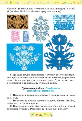 • О *3 % С У 0 о О : * Ж о /
одинарні (виготовлені з одного аркуша паперу) і склад­
ні (аплікаційні - з кількох аркушів паперу).
Є ще одна група витинанок - сюжетні. Композицій­
ним центром сюжетної витинанки може бути дзеркальна
симетрія частин рослин: дерева, гілки, букета, квітки -
в поєднанні з тваринами, птахами тощо.
Практична робота. Голуб-янгол
(витинанка і складанка)
1. Перегорни аркуш кольорового паперу навпіл (мал.
на с. 30).
2. Поклади на аркуш шаблон голуба, обведи. Виріж,
почавши з кінчика крила.
3. Краплиною клею або степлером з ’єднай дві деталі
вирізаної пташки. Розгорни її крила для польоту.
* С 29
 