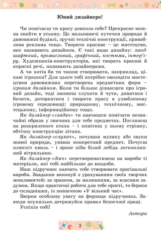 Юний дизайнере!
Чи помічаєш ти красу довкола себе? Прекрасне мож ­
на знайти в усьому. Це мальовничі куточки природи й
дивовижні будівлі, зручні технічні конструкції, приваб­
лива реклама тощо. Творити красиве - це мистецтво,
яке називають дизайном. Є такі види дизайну: ланд­
шафтний, промисловий, графічний, костюма, інт ер’є­
ру. Художників-конструкторів, які творять красиві й
корисні речі, називають дизайнерами.
А чи хотів би ти також створювати, наприклад, ц і­
каві іграшки? Для цього тобі потрібно оволодіти мисте­
цтвом дивовижних перетворень предметних форм -
ігровим дизайном. Коли ти більше дізнаєшся про ігро­
вий дизайн, тоді зможеш слухати й чути, дивитися і
бачити, доторкатися і творити красу в улюбленому
ігровому середовищі: природному, технічному, мис­
тецькому, інформаційному тощо.
Як дизайнер-«глядач» ти навчишся помічати незви­
чайні образи у звичних для тебе предметах. Поглянеш
на розкриленого птаха - і помітиш у ньому стрімку,
обтічну конструкцію літака.
Як дизайнер-«слухач», почувши музику або звуки
живої природи, уявиш конкретний предмет. Почуєш
плюскіт хвиль - і зрине ніби білий лебідь легкоплин-
ний вітрильник.
Як дизайнер-«діяч» перетворюватимеш на вироби ті
матеріали, які тобі найбільше до вподоби.
Наш підручник навчить тебе створювати оригінальні
вироби. Завдання виконуй з урахуванням своїх творчих
можливостей: за зразком, за малюнками, за власним за­
думом. Якщо практичні роботи для тебе прості, то берися
до складніших, із позначкою «У вільний час».
Зверни особливу увагу на форзаци підручника. За­
вжди неухильно дотримуйся правил безпечної праці.
Успіхів тобі!
Автори
* с 3
С

 