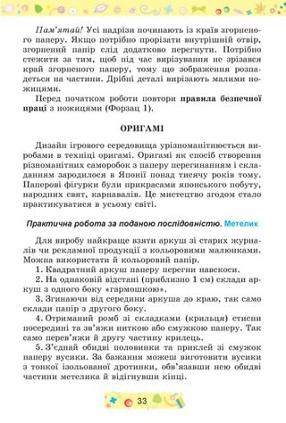,л * О • • 0 ¥ а (Н^і * * + оО * •; о
П ам ’ятай! Усі надрізи починають із країв згорнено­
го паперу. Якщо потрібно прорізати внутрішній отвір,
згорнений папір слід додатково перегнути. Потрібно
стежити за тим, щоб під час вирізування не зрізався
край згорненого паперу, тому що зображення розпа­
деться на частини. Дрібні деталі вирізають малими но­
жицями.
Перед початком роботи повтори правила безпечної
праці з ножицями (Форзац 1).
ОРИГАМІ
Дизайн ігрового середовища урізноманітнюється ви­
робами в техніці оригамі. Оригамі як спосіб створення
різноманітних саморобок з паперу перегинанням і скла­
данням зародилося в Японії понад тисячу років тому.
Паперові фігурки були прикрасами японського побуту,
народних свят, карнавалів. Це мистецтво згодом стало
практикуватися в усьому світі.
Практична робота за поданою послідовністю. Метелик
Для виробу найкраще взяти аркуш зі старих журна­
лів чи рекламної продукції з кольоровими малюнками.
Можна використати й кольоровий папір.
1. Квадратний аркуш паперу перегни навскоси.
2. На однаковій відстані (приблизно 1 см) склади ар­
куш з одного боку «гармошкою».
3. Згинаючи від середини аркуша до краю, так само
склади папір з другого боку.
4. Отриманий ромб зі складками (крильця) стисни
посередині та зв’яжи ниткою або смужкою паперу. Так
само перев’яжи й другу частину крилець.
5. З ’єднай обидві половинки та приклей зі смужок
паперу вусики. За бажання можеш виготовити вусики
з тонкої ізольованої дротинки, обв’язавши нею обидві
частини метелика й відігнувши кінці.
О 33
 