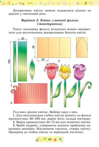 Декоративну квітку можеш подарувати рідним чи
друзям у святковий день.
Варіант 3. Квіти з тонкої фольги
(макетування)
Тонку кольорову фольгу (станіоль) можна викорис­
тати для виготовлення декоративних букетів квітів.
Оо ^ * ф «г^* # ©.* і
Розглянь зразки квіток. Вибери одну з них.
1. Для виготовлення стебла квітки розміть на фользі
прямокутник 20x100 мм, виріж його, склади вчетверо.
2. Виріж прямокутник 45x75 мм для пелюсток квітки.
3. Зроби надрізи, утворюючи смужки приблизно од­
накових розмірів. Відгинаючи смужки, утвори квітку.
Прикріпи до стебла квітку та вирізаний листочок.
40 О *
 
