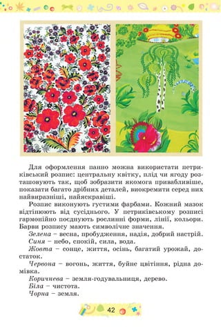 "'.О С о ^ * # г',
Для оформлення панно можна використати петри-
ківський розпис: центральну квітку, плід чи ягоду роз­
ташовують так, щоб зобразити якомога привабливіше,
показати багато дрібних деталей, виокремити серед них
найвиразніші, найяскравіші.
Розпис виконують густими фарбами. Кожний мазок
відтінюють від сусіднього. У петриківському розписі
гармонійно поєднують рослинні форми, лінії, кольори.
Барви розпису мають символічне значення.
Зелена - весна, пробудження, надія, добрий настрій.
Синя - небо, спокій, сила, вода.
Ж овт а - сонце, життя, осінь, багатий урожай, до­
статок.
Червона - вогонь, життя, буйне цвітіння, рідна до­
мівка.
Коричнева - земля-годувальниця, дерево.
Біла - чистота.
Чорна - земля.
42 О *
 