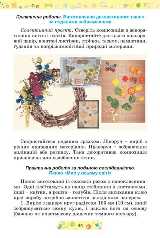 Практична робота. Виготовлення декоративного панно
за поданими зображеннями
Колективний проект. Створіть композицію з декора­
тивних квітів і птахів. Використайте для цього кольоро­
вий папір, поштові листівки, стрічки, тасьму, намистини,
ґудзики та найрізноманітніші природні матеріали.
Оо ^ * ф «г^* # ©.* і
Скористайтеся поданим зразком. Ліворуч - виріб з
різних природних матеріалів. Праворуч - зображення
аплікацій або розпису. Така декоративна композиція
призначена для оздоблення стіни.
Практична робота за поданою послідовністю.
Панно «Мир у всьому світі»
Панно виготовляй із соломки разом з однокласника­
ми. Одні клеїтимуть на папір стеблинки з листочками,
інші - квітки, а решта - голубів. Після висихання клею
краї виробу потрібно зачистити наждачним папером.
1. Виріж з паперу круг радіусом 100 мм (10 см), який
зображуватиме земну кулю, і наклей його на основу
(бажано на пластмасову дощечку темного кольору).
44 О *
 