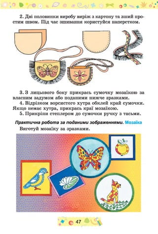 ^ О • г. 0 $ /І' о ° * к о /
2. Дві половинки виробу виріж з картону та зший про­
стим швом. Під час зшивання користуйся наперстком.
3. З лицьового боку прикрась сумочку мозаїкою за
власним задумом або поданими нижче зразками.
4. Відрізком ворсистого хутра обклей край сумочки.
Якщо немає хутра, прикрась краї мозаїкою.
5. Прикріпи степлером до сумочки ручку з тасьми.
Практична робота за поданими зображеннями. Мозаїка
Виготуй мозаїку за зразками.
1 ■■V
. . ■V
К
в і г А і V М **л ^ 4! Ь 4* ■'
І * №М« «ї >
іім іш м Л м ж»:
ЙІїїій в д А Л ж
V * о 47 ч
 