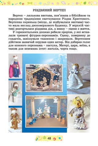 РІЗДВЯНИЙ ВЕРТЕП
Вертеп - лялькова вистава, пов’язана з біблійною та
народною традиціями святкування Різдва Христового.
Вертепна скринька (місце, де відбувалася вистава) час­
то мала вигляд двоповерхового будинку. У верхній час­
тині розгорталася різдвяна дія, а внизу - сцени з життя.
У горизонтальних дошках робили прорізи, у які встав­
ляли тримачі фігурок-персонажів. Сцену, повернену до
глядачів, завішували тканиною і закривали. Вертепним
дійством зазвичай керував один актор. Він добирав голос
для кожного персонажа - пастуха, Матері, царя, воїна, а
також для неземних істот: янголів, чорта тощо.
о о Ф * • О #
 