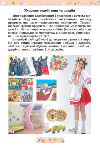 Художнє оздоблення та дизайн
Між художнім оздобленням і дизайном є суттєва від­
мінність. Художнє оздоблення зовнішнього вигляду
предмета має назву «декоративне мистецтво». Творен­
ня самої форми предмета - це прикладне мистецтво або
дизайн. Якщо твориться традиційна форма виробу - це
витвір прикладного мистецтва, а якщо нова оригіналь­
на - це дизайнерський твір.
Випробуй свої здібності до творення худож ніх виро­
бів для таких ігрових середовищ: людина і природа,
людина і художні образи, людина і т ехніка, людина і
графічні зн аки , людина й інші люди.
* о 5 
 