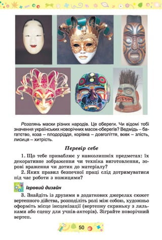^ К ^ Ф # *>2
Розглянь маски різних народів. Це обереги. Чи відомі тобі
значення українських новорічних масок-оберегів? Ведмідь - ба­
гатство, коза - плодоріддя, корівка - довголіття, вовк - злість,
лисиця - хитрість.
Перевір себе
1. Що тебе приваблює у навколишніх предметах: їх
декоративне зображення чи техніка виготовлення, зо­
рові враження чи дотик до матеріалу?
2. Яких правил безпечної праці слід дотримуватися
під час роботи з ножицями?
3. Знайдіть із друзями в додаткових джерелах сюжет
вертепного дійства, розподіліть ролі між собою, художньо
оформіть місце інсценізації (вертепну скриньку з ляль­
ками або сцену для учнів-акторів). Зіграйте новорічний
вертеп.
&
Ігровий дизайн
/ 50 о * ;
 
