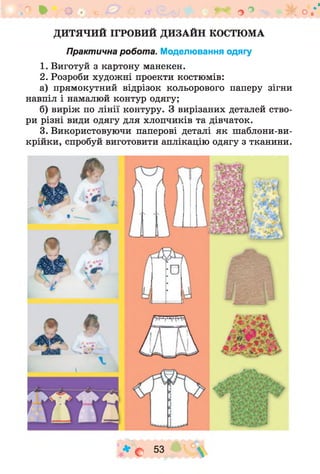 п * щ ,-. ** о° -ік о.*'
ДИТЯЧИЙ ІГРОВИЙ ДИЗАЙН КОСТЮМА
Практична робота. Моделювання одягу
1. Виготуй з картону манекен.
2. Розроби худож ні проекти костюмів:
а) прямокутний відрізок кольорового паперу зігни
навпіл і намалюй контур одягу;
б) виріж по лінії контуру. З вирізаних деталей ство­
ри різні види одягу для хлопчиків та дівчаток.
3. Використовуючи паперові деталі як шаблони-ви-
крійки, спробуй виготовити аплікацію одягу з тканини.
* с5 3 
 