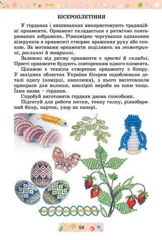 о * с с
БІСЕРОПЛЕТІННЯ
У ґерданах і вишиванках використовують традицій­
ні орнаменти. Орнамент складається з ритмічно повто­
рюваних зображень. Рівномірне чергування однакових
візерунків в орнаменті створює враження руху або спо­
кою. За мотивами орнаменти поділяють на геометрич­
ні, рослинні й тваринні.
Залежно від ритму орнаменти є прості й складні.
Прості орнаменти будують повторенням одного елемента.
Цікавою є техніка створення орнаменту з бісеру.
У західних областях України бісером оздоблювали де­
талі одягу (комірці, капелюхи), з нього виготовляли
прикраси для волосся, ювелірні вироби на шию тощо,
їхня назва - ґердани.
Спробуй виготовити ґердани двома способами.
Підготуй для роботи нитки, тонку голку, різнобарв­
ний бісер, картон, узор на папері.
 