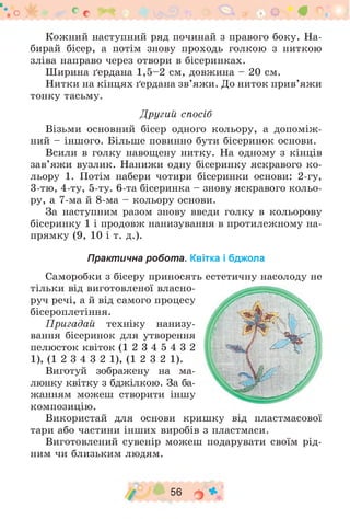 Кожний наступний ряд починай з правого боку. На­
бирай бісер, а потім знову проходь голкою з ниткою
зліва направо через отвори в бісеринках.
Ширина ґердана 1 ,5 -2 см, довжина - 20 см.
Нитки на кінцях ґердана зв’яжи. До ниток прив’яжи
тонку тасьму.
Другий спосіб
Візьми основний бісер одного кольору, а допоміж­
ний - іншого. Більше повинно бути бісеринок основи.
Всили в голку навощену нитку. На одному з кінців
зав’яжи вузлик. Нанижи одну бісеринку яскравого ко­
льору 1. Потім набери чотири бісеринки основи: 2-гу,
3-тю, 4-ту, 5-ту. 6-та бісеринка - знову яскравого кольо­
ру, а 7-ма й 8-ма - кольору основи.
За наступним разом знову введи голку в кольорову
бісеринку 1 і продовж нанизування в протилежному на­
прямку (9, 10 і т. д.).
Практична робота. Квітка і бджола
Саморобки з бісеру приносять естетичну насолоду не
тільки від виготовленої власно­
руч речі, а й від самого процесу
бісероплетіння.
Пригадай техніку нанизу­
вання бісеринок для утворення
пелюсток квіток (1 2 3 4 5 4 3 2
1), (1 2 3 4 3 2 1), (1 2 3 2 1).
Виготуй зображену на ма­
люнку квітку з бджілкою. За ба­
жанням можеш створити іншу
композицію.
Використай для основи кришку від пластмасової
тари або частини інших виробів з пластмаси.
Виготовлений сувенір можеш подарувати своїм рід­
ним чи близьким людям.
о у б е с # 9 4 9 • В ° •
/ 56 о *
 