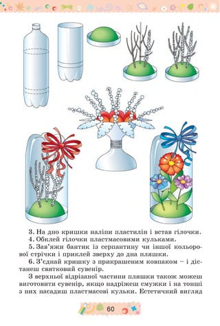 "'.О ‘ С С . . О #
3. На дно кришки наліпи пластилін і встав гілочки.
4. Обклей гілочки пластмасовими кульками.
5. Зав’яжи бантик із серпантину чи іншої кольоро­
вої стрічки і приклей зверху до дна пляшки.
6. З ’єднай кришку з прикрашеним ковпаком - і діс­
танеш святковий сувенір.
З верхньої відрізаної частини пляшки також можеш
виготовити сувенір, якщо надріжеш смужки і на тонші
з них насадиш пластмасові кульки. Естетичний вигляд
/ 60 гу *
 