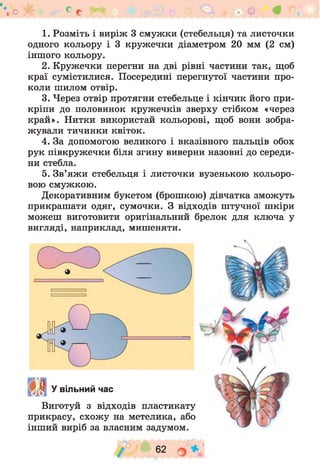 о * с с
1. Розміть і виріж 3 смужки (стебельця) та листочки
одного кольору і 3 кружечки діаметром 20 мм (2 см)
іншого кольору.
2. Кружечки перегни на дві рівні частини так, щоб
краї сумістилися. Посередині перегнутої частини про­
коли шилом отвір.
3. Через отвір протягни стебельце і кінчик його при­
кріпи до половинок кружечків зверху стібком «через
край». Нитки використай кольорові, щоб вони зобра­
жували тичинки квіток.
4. За допомогою великого і вказівного пальців обох
рук півкружечки біля згину виверни назовні до середи­
ни стебла.
5. Зв’яжи стебельця і листочки вузенькою кольоро­
вою смужкою.
Декоративним букетом (брошкою) дівчатка зможуть
прикрашати одяг, сумочки. З відходів штучної шкіри
можеш виготовити оригінальний брелок для ключа у
вигляді, наприклад, мишеняти.
!•»« У вільний час
Виготуй з відходів пластикату
прикрасу, схож у на метелика, або
інший виріб за власним задумом.
62
 