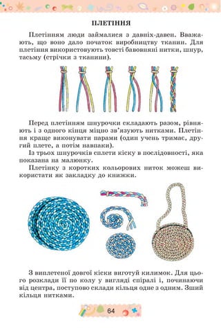 ПЛЕТІННЯ
Плетінням люди займалися з давніх-давен. Вважа­
ють, що воно дало початок виробництву тканин. Для
плетіння використовують товсті бавовняні нитки, шнур,
тасьму (стрічки з тканини).
о у б е с # 9 4 9 • В ° •
Перед плетінням шнурочки складають разом, рівня­
ють і з одного кінця міцно зв’язують нитками. Плетін­
ня краще виконувати парами (один учень тримає, дру­
гий плете, а потім навпаки).
Із трьох шнурочків сплети кіску в послідовності, яка
показана на малюнку.
Плетінку з коротких кольорових ниток можеш ви­
користати як закладку до книжки.
З виплетеної довгої кіски виготуй килимок. Для цьо­
го розклади її по колу у вигляді спіралі і, починаючи
від центра, поступово склади кільця одне з одним. Зший
кільця нитками.
/ 64 о *
 