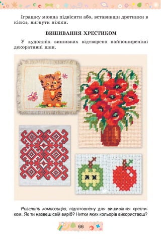 Іграшку можна підвісити або, вставивши дротинки в
кіски, вигнути ніжки.
ВИШИВАННЯ ХРЕСТИКОМ
У художніх вишивках відтворено найпоширеніші
декоративні шви.
о у б е с # 9 4 9 • В ° •
Розглянь композицію, підготовлену для вишивання хрести­
ком. Як ти назвеш свій виріб? Нитки яких кольорів використаєш?
/ 66 о *
 