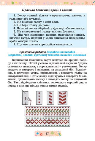 п * щ ,-. ** о° -ік о.*'
П рави ла безпечної праці з голкою
1. Голку тримай тільки з протягнутою ниткою в
гольнику або футлярі.
2. Не вколюй голку в свій одяг.
3. Не бери голку до рота.
4. Запасні голки зберігай у футлярі або гольнику.
5. Не використовуй голку замість булавки.
6. Під час зшивання цупких матеріалів (шкіра,
штучне хутро, картон) у місці зшивання попередньо
зроби отвори шилом.
7. Під час шиття користуйся наперстком.
Практична робота. Оздоблення виробів
(серветки, носової хустинки) технікою вишивки низинкою
Вишивання низинкою варто вчитися на аркуші папе­
ру в клітинку. Нехай умовно вертикальні смужки будуть
основними нитками, а горизонтальні - утоковими. Голку
вводять з вивороту і виводять на лицьовий бік. Відлічу­
ють 8 клітинок угору, проколюють і виводять голку на
виворотний бік. Потім знову відлічують з вивороту 8 клі­
тинок, проколюють восьму і виводять голку на лицьовий
бік. Так, відлічуючи клітинки, виконують перший ряд, а
поряд з ним ще кілька таких самих рядків.
ІІЬ
№ %і
ні; %
п %
■ -%|
п і р
V * с6 7 ° 
 