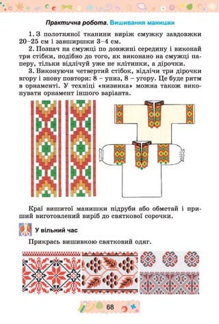 о * с с
Практична робота. Вишивання манишки
1. З полотняної тканини виріж смужку завдовжки
2 0 -2 5 см і завширшки 3 -4 см.
2. Познач на смужці по довжині середину і виконай
три стібки, подібно до того, як виконано на смужці па­
перу, тільки відлічуй уж е не клітинки, а дірочки.
3. Виконуючи четвертий стібок, відлічи три дірочки
вгору і знову повтори: 8 - униз, 8 - угору. Це буде ритм
в орнаменті. У техніці «низинка» можна також вико­
нувати орнамент іншого варіанта.
Краї вишитої манишки підруби або обметай і при­
ший виготовлений виріб до святкової сорочки.
У вільний час
Прикрась вишивкою святковий одяг.
/ " 68 о *
 