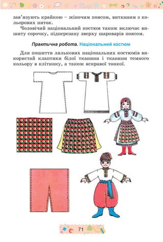 * о . -^1 о °
зав’язують крайкою - жіночим поясом, витканим з ко­
льорових ниток.
Чоловічий національний костюм також включає ви­
шиту сорочку, підперезану зверху шароварів поясом.
Практична робота. Національний костюм
Для пошиття лялькових національних костюмів ви­
користай клаптики білої тканини і тканини темного
кольору в клітинку, а також яскравої тонкої.
♦ о 71
 
