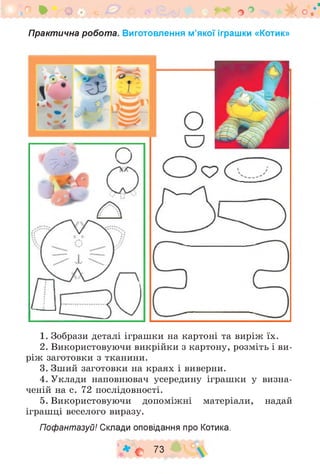 ‘ • о Щ У < и ^ В ^ о ° >< о
Практична робота. Виготовлення м’якої іграшки «Котик»
1. Зобрази деталі іграшки на картоні та виріж їх.
2. Використовуючи викрійки з картону, розміть і ви­
ріж заготовки з тканини.
3. Зший заготовки на краях і виверни.
4. Уклади наповнювач усередину іграшки у визна­
ченій на с. 72 послідовності.
5. Використовуючи допоміжні матеріали, надай
іграшці веселого виразу.
Пофантазуй! Склади оповідання про Котика.
♦ с 73
 