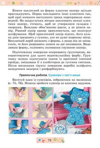 * о . о °
Кожен наклеєний на форму клаптик паперу щільно
пригладжують. Поряд накладають інші клаптики так,
щоб краї кожного наступного трохи перекривали попе­
редній. На закруглених місцях наклеюють менші клап­
тики паперу, стежать, щоб не утворилися складки і
зморшки. Важливо обов’язково рвати, а не різати па­
пір. Рваний папір краще приклеюється, що полегшує
шліфування. Щоб приклеєний папір підсох, його кіль­
ка днів тримають у сухому, але не дуже жаркому місці.
Висушений виріб знімають з форми, а якщо він не зніма­
ється, то його розрізають ножем на дві половинки. Вида­
ливши форму, склеюють половинки смужкою паперу.
Підготовлену поверхню покривають ґрунтовкою, ви­
користовуючи для цього водоемульсійну фарбу. Ґрун­
товку можна підготувати також із просіяної товченої
крейди, змішавши її з клейстером до густини сметани.
Після висихання ґрунту поверхню виробів шліфують
наждачним папером і розфарбовують.
Практична робота. Сувеніри з пап’є-маше
Виготуй один із сувенірів, зображених на малюнках
(с. 75, 76). Можеш зробити сувенір за власним задумом.
♦ о 75
 