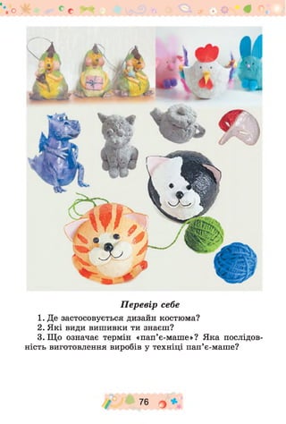 о * с с
П е р е в ір себе
1. Де застосовується дизайн костюма?
2. Які види вишивки ти знаєш?
3. Що означає термін «пап’є-маше»? Яка послідов­
ність виготовлення виробів у техніці пап’є-маше?
/ " 76 О *
 