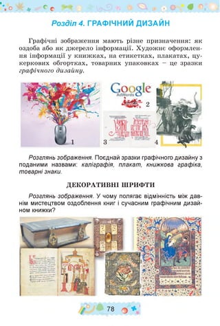 *шо >^г ^ о с З І? В ^ Щ ' і
Розділ 4. ГРАФІЧНИЙ ДИЗАЙН
Графічні зображення мають різне призначення: як
оздоба або як джерело інформації. Художнє оформлен­
ня інформації у книжках, на етикетках, плакатах, цу­
керкових обгортках, товарних упаковках - це зразки
графічного дизайну.
Розглянь зображення. Поєднай зразки графічного дизайну з
поданими назвами: каліграфія, плакат, книжкова графіка,
товарні знаки.
ДЕКОРАТИВНІ ШРИФТИ
Розглянь зображення. У чому полягає відмінність між дав­
нім мистецтвом оздоблення книг і сучасним графічним дизай­
ном книжки?
/ 78 о
 