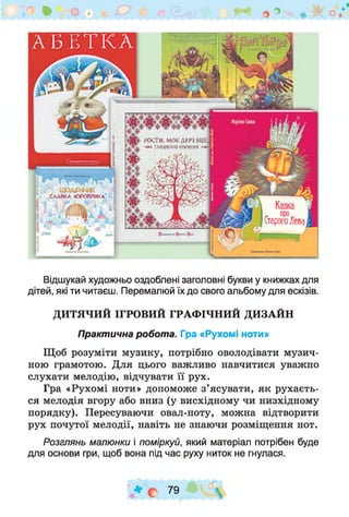 о ^ О
ГОСТИ.МОб;ДЕРЕВЦ
зміЦКОІЧКОРІННЯИ
> щоденні* .
Славкакоюврика
СтарогоЛева
А Б Е Т К А
Відшукай художньо оздоблені заголовні букви у книжках для
дітей, які ти читаєш. Перемалюй їх до свого альбому для ескізів.
ДИТЯЧИЙ ІГРОВИЙ ГРАФІЧНИЙ ДИЗАЙН
Практична робота. Гра «Рухомі ноти»
Щоб розуміти музику, потрібно оволодівати музич­
ною грамотою. Для цього важливо навчитися уважно
слухати мелодію, відчувати її рух.
Гра «Рухомі ноти» допоможе з ’ясувати, як рухаєть­
ся мелодія вгору або вниз (у висхідному чи низхідному
порядку). Пересуваючи овал-ноту, можна відтворити
рух почутої мелодії, навіть не знаючи розміщення нот.
Розглянь малюнки і поміркуй, який матеріал потрібен буде
для основи гри, щоб вона під час руху ниток не гнулася.
| * е 79 ° 
 