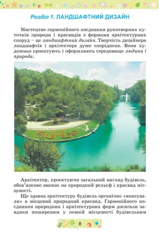 Розділ 1. ЛАНДШАФТНИЙ ДИЗАЙН
Мистецтво гармонійного поєднання рукотворних ку­
точків природи і краєвидів з формами архітектурних
споруд - це ландшафтний дизайн. Творчість дизайнера
ландшафтів і архітектора дуже споріднена. Вони ху­
дожньо проектують і оформляють середовище людина і
природа.
Архітектор, проектуючи загальний вигляд будівель,
обов’язково зважає на природний рельєф і краєвид міс­
цевості.
Ще здавна архітектуру будівель органічно «вписува­
ли» в місцевий природний краєвид. Гармонійного по­
єднання природних і архітектурних форм досягали за­
вдяки поширеним у певній місцевості будівельним
/ 8 о *
 