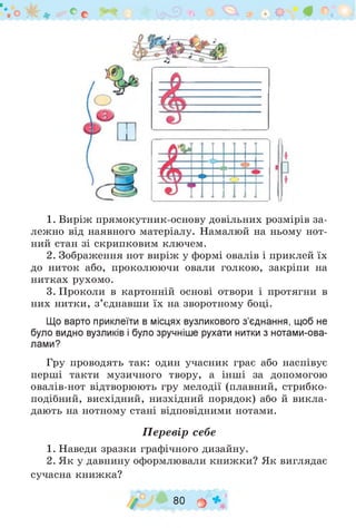 1. Виріж прямокутник-основу довільних розмірів за­
лежно від наявного матеріалу. Намалюй на ньому нот­
ний стан зі скрипковим ключем.
2. Зображення нот виріж у формі овалів і приклей їх
до ниток або, проколюючи овали голкою, закріпи на
нитках рухомо.
3. Проколи в картонній основі отвори і протягни в
них нитки, з ’єднавши їх на зворотному боці.
Що варто приклеїти в місцях вузликового з’єднання, щоб не
було видно вузликів і було зручніше рухати нитки з нотами-ова­
лами?
Гру проводять так: один учасник грає або наспівує
перші такти музичного твору, а інші за допомогою
овалів-нот відтворюють гру мелодії (плавний, стрибко­
* и * и • и  и
подібний, висхідний, низхідний порядок) або й викла­
дають на нотному стані відповідними нотами.
Перевір себе
1. Наведи зразки графічного дизайну.
2. Як у давнину оформлювали книжки? Як виглядає
сучасна книжка?
/ 80 о »
 