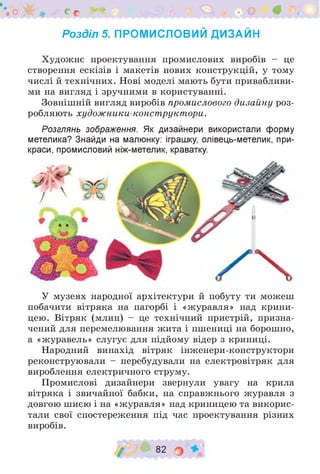 . О о с V » - О 0
Розділ 5. ПРОМИСЛОВИЙ ДИЗАЙН
Художнє проектування промислових виробів - це
створення ескізів і макетів нових конструкцій, у тому
числі й технічних. Нові моделі мають бути привабливи­
ми на вигляд і зручними в користуванні.
Зовнішній вигляд виробів промислового дизайну роз­
робляють худож ники-конструктори.
Розглянь зображення. Як дизайнери використали форму
метелика? Знайди на малюнку: іграшку, олівець-метелик, при­
краси, промисловий ніж-метелик, краватку.
У музеях народної архітектури й побуту ти можеш
побачити вітряка на пагорбі і «журавля» над крини­
цею. Вітряк (млин) - це технічний пристрій, призна­
чений для перемелювання жита і пшениці на борошно,
а «журавель» слугує для підйому відер з криниці.
Народний винахід вітряк інженери-конструктори
реконструювали - перебудували на електровітряк для
вироблення електричного струму.
Промислові дизайнери звернули увагу на крила
вітряка і звичайної бабки, на справжнього журавля з
довгою шиєю і на «журавля» над криницею та викорис­
тали свої спостереження під час проектування різних
виробів.
/ 82 о
 