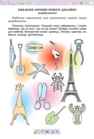 о >< * с с ^
ЕМБЛЕМИ ПРОМИСЛОВОГО ДИЗАЙНУ
(карбування)
Емблеми призначені для позначення певних видів
виробництва.
Розглянь ілюстрацію. Поєднай схожі зображення і створи
емблеми. Що на кого і що на що схоже? Добери потрібні назви
для емблем. Використай слова: кравець, столяр, кресляр, са­
дівник, слюсар, архітектор.
/ 86 о
 