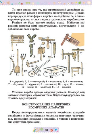 - О # л ,
Ти вже знаєш про те, що промисловий дизайнер за­
вжди працює разом з інженером-конструктором. Дизай­
нер придумує нові форми виробів та оздоблює їх, а інже-
нер-конструктор втілює задум у промислове виробництво.
Раніше не було такого поділу праці. Майстри на­
родних ремесел самі придумували, виготовляли й оз­
доблювали свої вироби.
1 - деркачі; 2, 3 - свистунці; 4 - стукалка; 5, 6 - млиночки;
7 - літунець; 8 - фуркало; 9 - калатало; 10 - лук; 11 - лопата;
12 - вила; 13 - молоток; 14, 15 - візочки
Розглянь вироби іграшок народних умільців. Поміркуй над
назвами: свистунці, стукалка тощо. Запропонуй дорослим ви­
готовити одну з іграшок.
КОНСТРУЮВАННЯ ПАПЕРОВИХ
КОСМІЧНИХ АПАРАТІВ
Перед конструюванням макетів космічних апаратів
ознайомся з фотознімками окремих штучних супутни­
ків, космічних кораблів і станцій, а також з паперови­
ми макетами-зразками.
88 О *
 