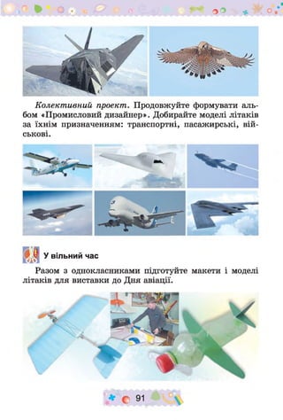 « V
ОО ^ О
Колективний проект. Продовжуйте формувати аль­
бом «Промисловий дизайнер». Добирайте моделі літаків
за їхнім призначенням: транспортні, пасажирські, вій­
ськові.
У вільний час
Разом з однокласниками підготуйте макети і моделі
літаків для виставки до Дня авіації.
* С 91
 
