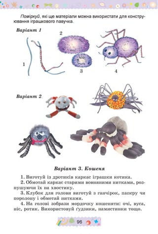 о)^Г* Со
Поміркуй, які ще матеріали можна використати для констру­
ювання іграшкового павучка.
Варіант 3. Кошеня
1. Виготуй із дротиків каркас іграшки котика.
2. Обмотай каркас старими вовняними нитками, роз­
пушуючи їх на хвостику.
3. Клубок для голови виготуй з ганчірок, паперу чи
поролону і обмотай нитками.
4. На голові зобрази мордочку кошеняти: очі, вуса,
ніс, ротик. Використовуй ґудзики, намистинки тощо.
/ 96 о
 