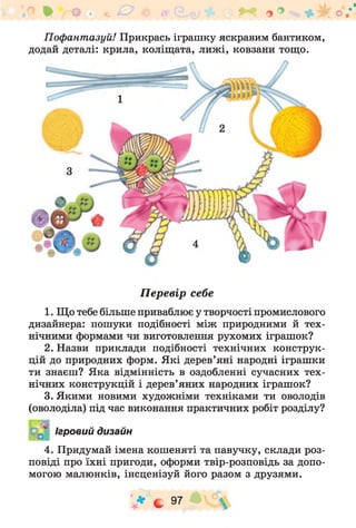Пофантазуй! Прикрась іграшку яскравим бантиком,
додай деталі: крила, коліщата, лиж і, ковзани тощо.
Ф ОЩ%0 іг ^ о ° о /'
Перевір себе
1. Що тебе більше приваблює у творчості промислового
дизайнера: пошуки подібності між природними й тех­
нічними формами чи виготовлення рухомих іграшок?
2. Назви приклади подібності технічних конструк­
цій до природних форм. Які дерев’яні народні іграшки
ти знаєш? Яка відмінність в оздобленні сучасних тех­
нічних конструкцій і дерев’яних народних іграшок?
3. Якими новими художніми техніками ти оволодів
(оволоділа) під час виконання практичних робіт розділу?
Ігровий дизайн
4. Придумай імена кошеняті та павучку, склади роз­
повіді про їхні пригоди, оформи твір-розповідь за допо­
могою малюнків, інсценізуй його разом з друзями.
V * с 97 £ * с 
 
