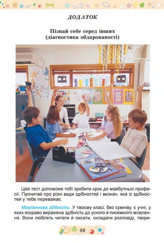 "'.о С о V * »1^ч£)% * ^ » 8. О 0 <
ДОДАТОК
Пізнай себе серед інших
(діагностика обдарованості)
Цей тест допоможе тобі зробити крок до майбутньої профе­
сії. Прочитай про різні види здібностей і визнач, яка зі здібнос­
тей у тебе переважає.
Мовленнєва здібність. У твоєму класі, без сумніву, є учні, у
яких яскраво виражена здібність до усного й писемного мовлен­
ня. Вони люблять читати й писати, складати розповіді, твори-
/ 98 О
 