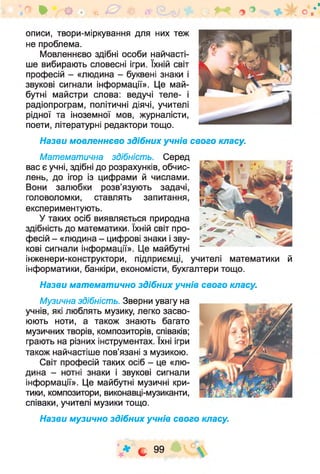 описи, твори-міркування для них теж
не проблема.
Мовленнєво здібні особи найчасті­
ше вибирають словесні ігри. їхній світ
професій - «людина - буквені знаки і
звукові сигнали інформації». Це май­
бутні майстри слова: ведучі теле- і
радіопрограм, політичні діячі, учителі
рідної та іноземної мов, журналісти,
поети, літературні редактори тощо.
Назви мовленнєво здібних учнів свого класу.
Ф ОЩ%0 іг ^ о ° о /'
Математична здібність. Серед
вас є учні, здібні до розрахунків, обчис­
лень, до ігор із цифрами й числами.
Вони залюбки розв’язують задачі,
головоломки, ставлять запитання,
експериментують.
У таких осіб виявляється природна
здібність до математики. їхній світ про­
фесій - «людина - цифрові знаки і зву­
кові сигнали інформації». Це майбутні
інженери-конструктори, підприємці, учителі математики й
інформатики, банкіри, економісти, бухгалтери тощо.
Назви математично здібних учнів свого класу.
Музична здібність. Зверни увагу на
учнів, які люблять музику, легко засво­
юють ноти, а також знають багато
музичних творів, композиторів, співаків;
грають на різних інструментах. їхні ігри
також найчастіше пов’язані з музикою.
Світ професій таких осіб - це «лю­
дина - нотні знаки і звукові сигнали
інформації». Це майбутні музичні кри­
тики, композитори, виконавці-музиканти,
співаки, учителі музики тощо.
Назви музично здібних учнів свого класу.
V * С 99 » Ч 2 
 