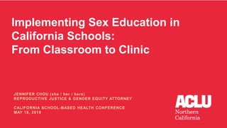 Implementing Sex Education in
California Schools:
From Classroom to Clinic
JENNIFER CHOU (she / her / hers)
REPRODUCTIVE JUSTICE & GENDER EQUITY ATTORNEY
CALIFORNIA SCHOOL-BASED HEALTH CONFERENCE
MAY 18, 2018
 