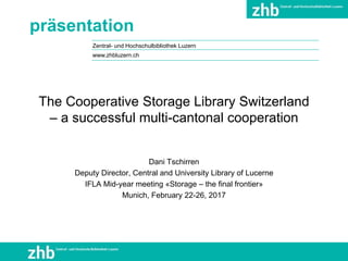 Zentral- und Hochschulbibliothek Luzern
präsentation
The Cooperative Storage Library Switzerland
– a successful multi-cantonal cooperation
Dani Tschirren
Deputy Director, Central and University Library of Lucerne
IFLA Mid-year meeting «Storage – the final frontier»
Munich, February 22-26, 2017
www.zhbluzern.ch
 