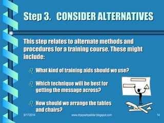 Step 3. CONSIDER ALTERNATIVES 
This step relates to alternate methods and 
procedures for a training course. These might 
include: 
 What kind of training aids should we use? 
 Which technique will be best for 
getting the message across? 
 How should we arrange the tables 
and chairs? 
9/17/2014 www.drjayeshpatidar.blogspot.com 14 
 